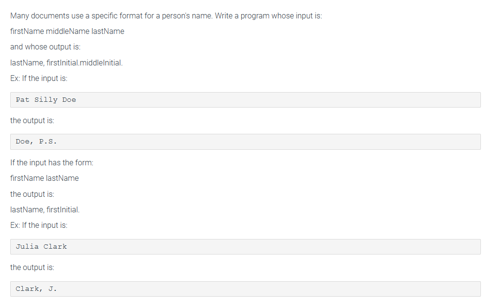 Many documents use a specific format for a person's name. Write a program whose input is:
firstName middle Name lastName
and whose output is:
lastName, firstInitial.middlelnitial.
Ex: If the input is:
Pat Silly Doe
the output is:
Doe, P.S.
If the input has the form:
firstName lastName
the output is:
lastName, firstInitial.
Ex: If the input is:
Julia Clark
the output is:
Clark, J.