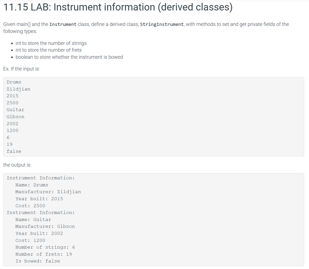 11.15 LAB: Instrument information (derived classes)
Given main() and the Instrument class, define a derived class, StringInstrument, with methods to set and get private fields of the
following types:
• int to store the number of strings
• int to store the number of frets
• boolean to store whether the instrument is bowed
Ex. If the input is:
Drums
Zildjian
2015
2500
Guitar
Gibson
2002
1200
6
19
false
the output is:
Instrument Information:
Name: Drums
Manufacturer: Zildjian
Year built: 2015
Cost: 2500
Instrument Information:
Name: Guitar
Manufacturer: Gibson
Year built: 2002
Cost: 1200
Number of strings: 6
Number of frets: 19
Is bowed: false