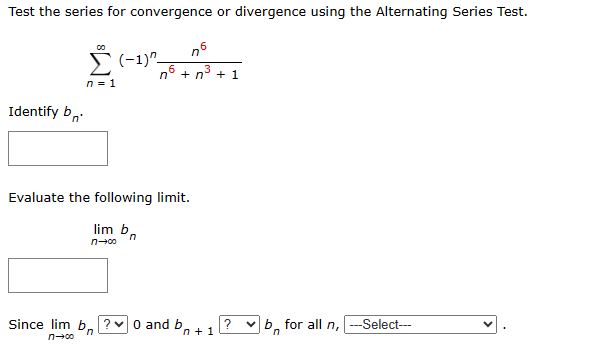 Test the series for convergence or divergence using the Alternating Series Test.
(-1)-
n6
Identify b
n = 1
"'
76 + n³ + 1
Evaluate the following limit.
lim b n
n-∞
Since lim b ?0 and b+1
n→∞
n
?
b for all n, --Select---