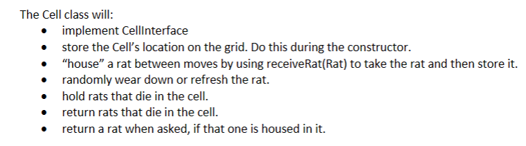 The Cell class will:
implement CellInterface
store the Cell's location on the grid. Do this during the constructor.
"house" a rat between moves by using receive Rat(Rat) to take the rat and then store it.
randomly wear down or refresh the rat.
hold rats that die in the cell.
return rats that die in the cell.
return a rat when asked, if that one is housed in it.
