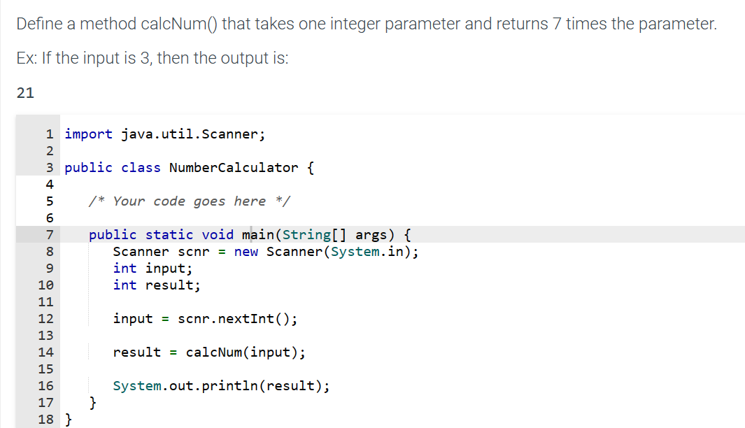 Define a method calcNum() that takes one integer parameter and returns 7 times the parameter.
Ex: If the input is 3, then the output is:
21
1 import java.util.Scanner;
2
3 public class NumberCalculator {
4
5
/* Your code goes here */
6
7
8
public static void main(String[] args) {
Scanner scnr = new Scanner(System.in);
int input;
9
int result;
10
11
12
13
14
15
16
17 }
18 }
input = scnr.nextInt ();
result = calcNum(input);
System.out.println(result);