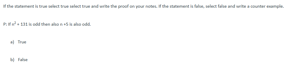 If the statement is true select true select true and write the proof on your notes. If the statement is false, select false and write a counter example.
P: If n² + 131 is odd then also n +5 is also odd.
a) True
b) False