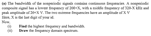 (a) The bandwidth of the nonperiodic signals contains continuous frequencies. A nonperiodic
composite signal has a lowest frequency of 200+X, with a middle frequency of 320-X kHz and
peak amplitude of 20+X V. The two extreme frequencies have an amplitude of X V
Here, X is the last digit of your id.
Now,
(i)
(ii)
Find the highest frequency and bandwidth.
Draw the frequency domain spectrum.
