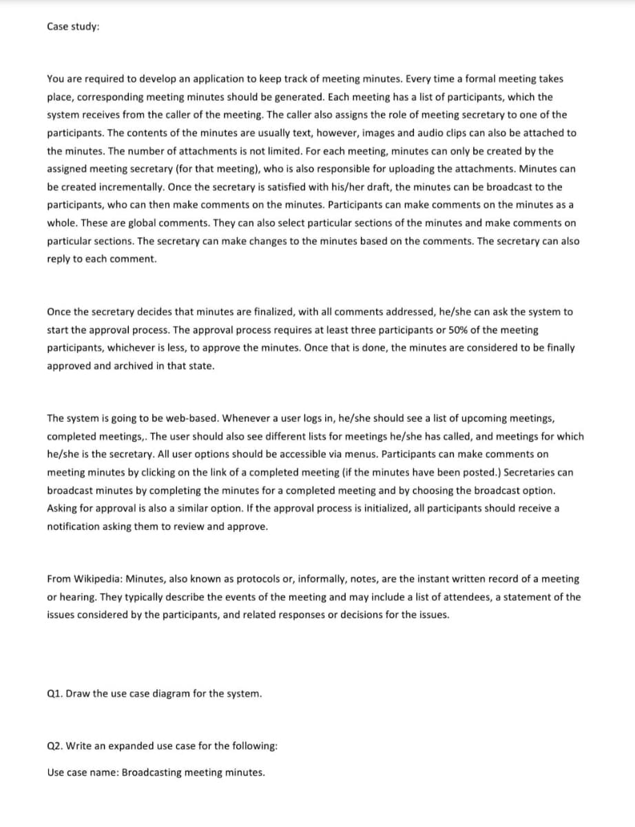 Case study:
You are required to develop an application to keep track of meeting minutes. Every time a formal meeting takes
place, corresponding meeting minutes should be generated. Each meeting has a list of participants, which the
system receives from the caller of the meeting. The caller also assigns the role of meeting secretary to one of the
participants. The contents of the minutes are usually text, however, images and audio clips can also be attached to
the minutes. The number of attachments is not limited. For each meeting, minutes can only be created by the
assigned meeting secretary (for that meeting), who is also responsible for uploading the attachments. Minutes can
be created incrementally. Once the secretary is satisfied with his/her draft, the minutes can be broadcast to the
participants, who can then make comments on the minutes. Participants can make comments on the minutes as a
whole. These are global comments. They can also select particular sections of the minutes and make comments on
particular sections. The secretary can make changes to the minutes based on the comments. The secretary can also
reply to each comment.
Once the secretary decides that minutes are finalized, with all comments addressed, he/she can ask the system to
start the approval process. The approval process requires at least three participants or 50% of the meeting
participants, whichever is less, to approve the minutes. Once that is done, the minutes are considered to be finally
approved and archived in that state.
The system is going to be web-based. Whenever a user logs in, he/she should see a list of upcoming meetings,
completed meetings,. The user should also see different lists for meetings he/she has called, and meetings for which
he/she is the secretary. All user options should be accessible via menus. Participants can make comments on
meeting minutes by clicking on the link of a completed meeting (if the minutes have been posted.) Secretaries can
broadcast minutes by completing the minutes for a completed meeting and by choosing the broadcast option.
Asking for approval is also a similar option. If the approval process is initialized, all participants should receive a
notification asking them to review and approve.
From Wikipedia: Minutes, also known as protocols or, informally, notes, are the instant written record of a meeting
or hearing. They typically describe the events of the meeting and may include a list of attendees, a statement of the
issues considered by the participants, and related responses or decisions for the issues.
Q1. Draw the use case diagram for the system.
Q2. Write an expanded use case for the following:
Use case name: Broadcasting meeting minutes.
