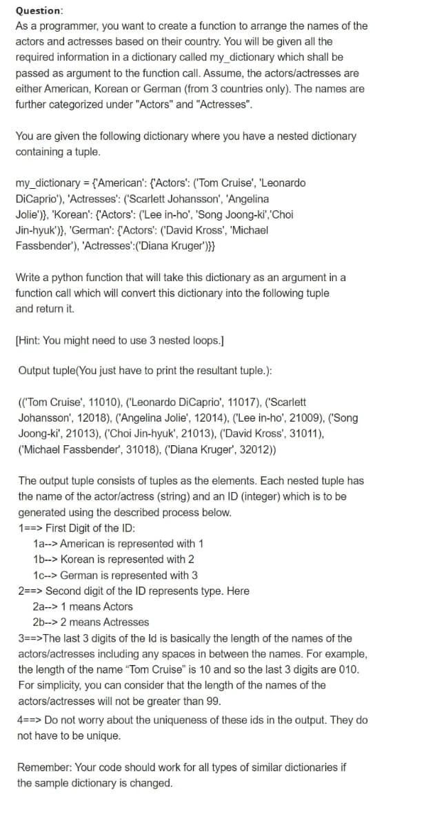 Question:
As a programmer, you want to create a function to arrange the names of the
actors and actresses based on their country. You will be given all the
required information in a dictionary called my_dictionary which shall be
passed as argument to the function call. Assume, the actors/actresses are
either American, Korean or German (from 3 countries only). The names are
further categorized under "Actors" and "Actresses".
You are given the following dictionary where you have a nested dictionary
containing a tuple.
my_dictionary = {'American': {'Actors': ('Tom Cruise', 'Leonardo
DiCaprio'), 'Actresses': ('Scarlett Johansson', 'Angelina
Jolie')}, "Korean': {'Actors': ("Lee in-ho', 'Song Joong-ki","Choi
Jin-hyuk')}, 'German': {'Actors': ('David Kross', 'Michael
Fassbender'), 'Actresses':('Diana Kruger')}}
Write a python function that will take this dictionary as an argument in a
function call which will convert this dictionary into the following tuple
and return it.
[Hint: You might need to use 3 nested loops.]
Output tuple(You just have to print the resultant tuple.):
(('Tom Cruise', 11010), ('Leonardo DiCaprio', 11017), ('Scarlett
Johansson', 12018), ('Angelina Jolie', 12014), ('Lee in-ho', 21009), ('Song
Joong-ki', 21013), ('Choi Jin-hyuk', 21013), ('David Kross', 31011),
('Michael Fassbender', 31018), ('Diana Kruger', 32012))
The output tuple consists of tuples as the elements. Each nested tuple has
the name of the actor/actress (string) and an ID (integer) which is to be
generated using the described process below.
1==> First Digit of the ID:
1a--> American is represented with 1
1b--> Korean is represented with 2
1c--> German is represented with 3
2==> Second digit of the ID represents type. Here
2a--> 1 means Actors
2b--> 2 means Actresses
3==>The last 3 digits of the Id is basically the length of the names of the
actors/actresses including any spaces in between the names. For example,
the length of the name "Tom Cruise" is 10 and so the last 3 digits are 010.
For simplicity, you can consider that the length of the names of the
actors/actresses will not be greater than 99.
4==> Do not worry about the uniqueness of these ids in the output. They do
not have to be unique.
Remember: Your code should work for all types of similar dictionaries if
the sample dictionary is changed.
