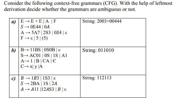 Consider the following context-free grammars (CFG). With the help of leftmost
derivation decide whether the grammars are ambiguous or not.
a) E-E+E|A |F
S- OE44 | OA
A - SA7| 2S3 | 0S4 |8
F-E|5|(5)
String: 2003+00444
b) B 11BS | OSOB | E
S→ AC01 | OS | is |Al
A→1|B|CA |€
C→ x| y |A
String: 011010
String: 112113
c) B - 1B3| iS3 | ɛ
S- 2BA | 1S | 2A
A Al1 |12AS3 | B | ɛ
