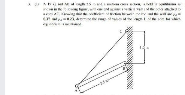 3. (a) A 15 kg rod AB of length 2.5 m and a uniform cross section, is held in equilibrium as
shown in the following figure, with one end against a vertical wall and the other attached to
a cord AC. Knowing that the coefficient of friction between the rod and the wall are ug =
0.37 and Hg = 0.23, determine the range of values of the length L of the cord for which
equilibrium is maintained.
1.5 m
B
-2.5 m-
