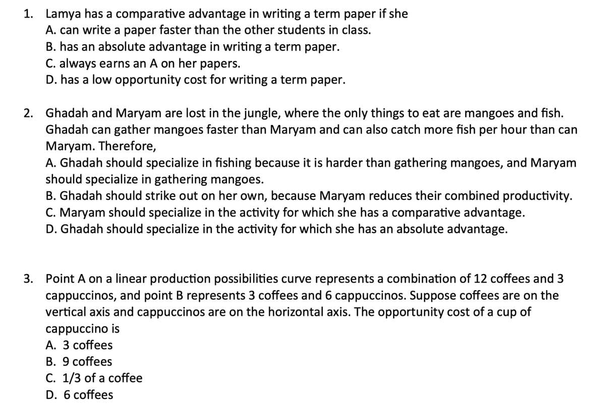1. Lamya has a comparative advantage in writing a term paper if she
A. can write a paper faster than the other students in class.
B. has an absolute advantage in writing a term paper.
C. always earns an A on her papers.
D. has a low opportunity cost for writing a term paper.
2. Ghadah and Maryam are lost in the jungle, where the only things to eat are mangoes and fish.
Ghadah can gather mangoes faster than Maryam and can also catch more fish per hour than can
Maryam. Therefore,
A. Ghadah should specialize in fishing because it is harder than gathering mangoes, and Maryam
should specialize in gathering mangoes.
B. Ghadah should strike out on her own, because Maryam reduces their combined productivity.
C. Maryam should specialize in the activity for which she has a comparative advantage.
D. Ghadah should specialize in the activity for which she has an absolute advantage.
3. Point A on a linear production possibilities curve represents a combination of 12 coffees and 3
cappuccinos, and point B represents 3 coffees and 6 cappuccinos. Suppose coffees are on the
vertical axis and cappuccinos are on the horizontal axis. The opportunity cost of a cup of
cappuccino is
A. 3 coffees
B. 9 coffees
C. 1/3 of a coffee
D. 6 coffees