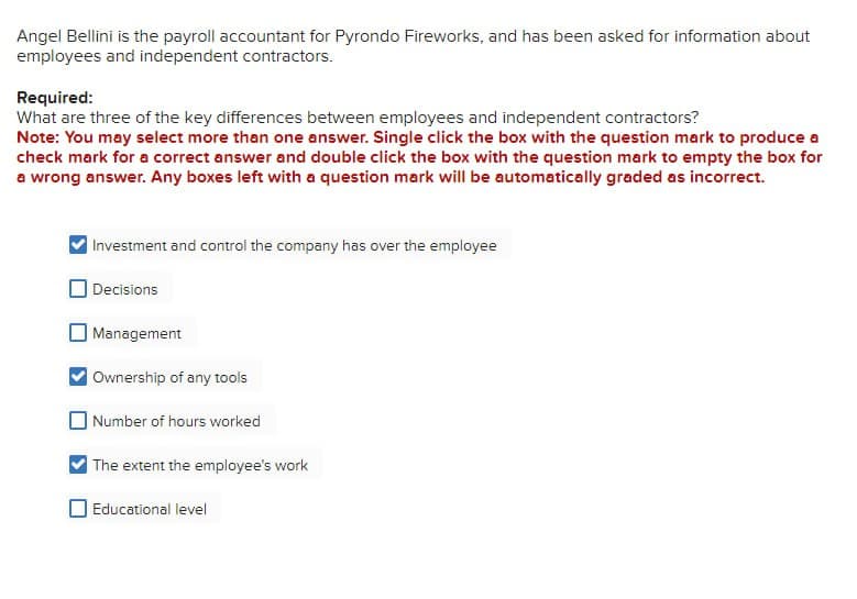 Angel Bellini is the payroll accountant for Pyrondo Fireworks, and has been asked for information about
employees and independent contractors.
Required:
What are three of the key differences between employees and independent contractors?
Note: You may select more than one answer. Single click the box with the question mark to produce a
check mark for a correct answer and double click the box with the question mark to empty the box for
a wrong answer. Any boxes left with a question mark will be automatically graded as incorrect.
Investment and control the company has over the employee
Decisions
Management
Ownership of any tools
Number of hours worked
The extent the employee's work
Educational level