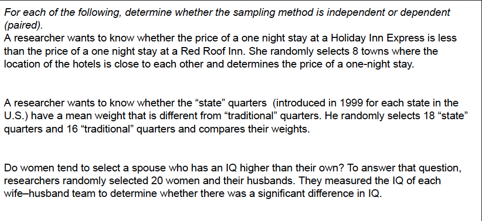 For each of the following, determine whether the sampling method is independent or dependent
(paired).
A researcher wants to know whether the price of a one night stay at a Holiday Inn Express is less
than the price of a one night stay at a Red Roof Inn. She randomly selects 8 towns where the
location of the hotels is close to each other and determines the price of a one-night stay.
A researcher wants to know whether the "state" quarters (introduced in 1999 for each state in the
U.S.) have a mean weight that is different from "traditional" quarters. He randomly selects 18 "state"
quarters and 16 “traditional" quarters and compares their weights.
Do women tend to select a spouse who has an IQ higher than their own? To answer that question,
researchers randomly selected 20 women and their husbands. They measured the IQ of each
wife-husband team to determine whether there was a significant difference in IQ.
