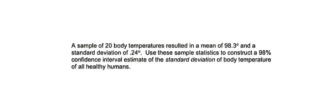 A sample of 20 body temperatures resulted in a mean of 98.3° and a
standard deviation of .24°. Use these sample statistics to construct a 98%
confidence interval estimate of the standard deviation of body temperature
of all healthy humans.