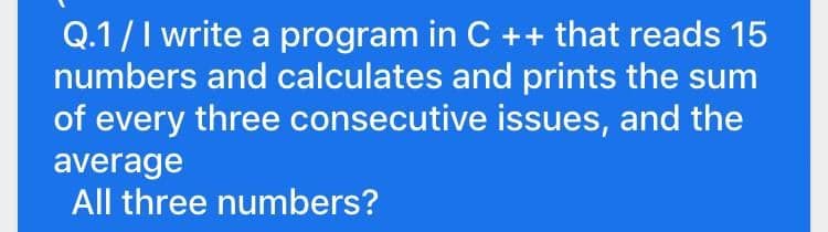 Q.1/I write a program in C ++ that reads 15
numbers and calculates and prints the sum
of every three consecutive issues, and the
average
All three numbers?
