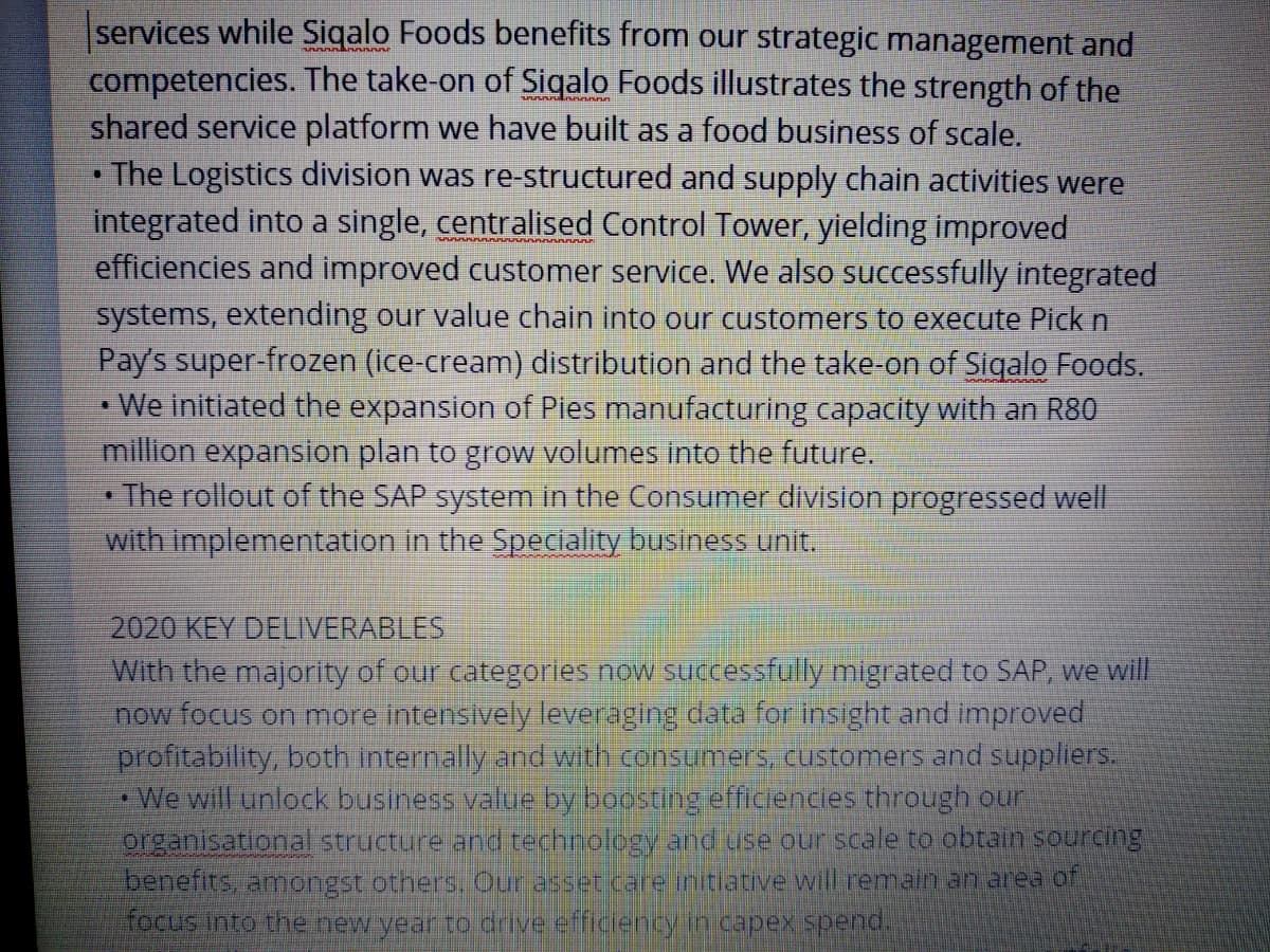 services while Siqalo Foods benefits from our strategic management and
competencies. The take-on of Siqalo Foods illustrates the strength of the
shared service platform we have built as a food business of scale.
•The Logistics division was re-structured and supply chain activities were
integrated into a single, centralised Control Tower, yielding improved
efficiencies and improved customer service. We also successfully integrated
systems, extending our value chain into our customers to execute Pick n
Pay's super-frozen (ice-cream) distribution and the take-on of Siqalo Foods.
· We initiated the expansion of Pies manufacturing capacity with an R80
million expansion plan to grow volumes into the future.
The rollout of the SAP system in the Consumer division progressed well
with implementation in the Speciality business unit,
2020 KEY DELIIVERABLES
With the majority of our categories now successfully migrated to SAP, we will
now focus on more Intensively leveraging data for insight and improved
profitability, both Internally and with consumers, customers and suppliers.
*We will unlock business value by boosting efficiencies through our
organisational structure and technology and use our scale to obtain sourcing
benefits, amongst otners. Our asset care initiative will remain an area of
focus into the new year to drive efficency in capex spend.
