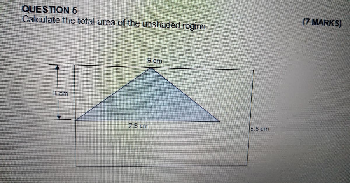 QUESTION 5
Calculate the total area of the unshaded region:
(7 MARKS)
9 cm
3 cm
5.5 cm
7.5 cm
