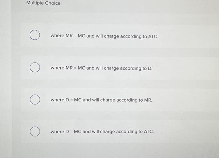 Multiple Choice
O
O
O
O
where MR = MC and will charge according to ATC.
where MR = MC and will charge according to D.
where D = MC and will charge according to MR.
where D = MC and will charge according to ATC.