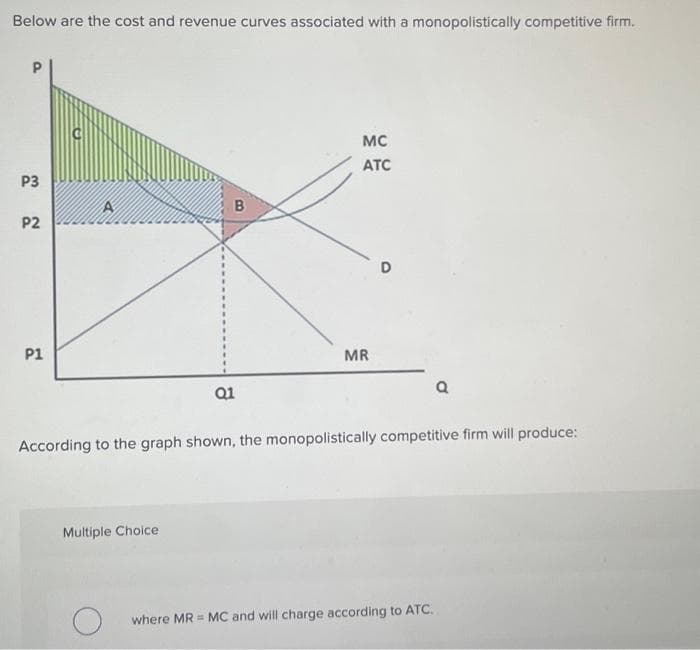 Below are the cost and revenue curves associated with a monopolistically competitive firm.
P3
P2
P1
B
Multiple Choice
Q1
MC
ATC
MR
D
According to the graph shown, the monopolistically competitive firm will produce:
Q
where MR MC and will charge according to ATC.
