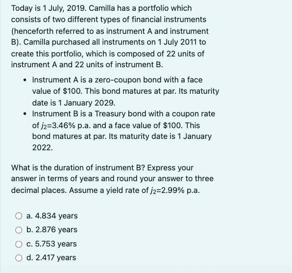 Today is 1 July, 2019. Camilla has a portfolio which
consists of two different types of financial instruments
(henceforth referred to as instrument A and instrument
B). Camilla purchased all instruments on 1 July 2011 to
create this portfolio, which is composed of 22 units of
instrument A and 22 units of instrument B.
• Instrument A is a zero-coupon bond with a face
value of $100. This bond matures at par. Its maturity
date is 1 January 2029.
• Instrument B is a Treasury bond with a coupon rate
of j2=3.46% p.a. and a face value of $100. This
bond matures at par. Its maturity date is 1 January
2022.
What is the duration of instrument B? Express your
answer in terms of years and round your answer to three
decimal places. Assume a yield rate of j2=2.99% p.a.
a. 4.834 years
b. 2.876 years
c. 5.753 years
d. 2.417 years