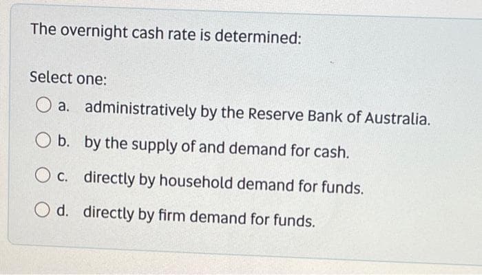 The overnight cash rate is determined:
Select one:
a.
O b.
b.
administratively by the Reserve Bank of Australia.
by the supply of and demand for cash.
O c.
c. directly by household demand for funds.
O d.
d. directly by firm demand for funds.