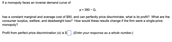 If a monopoly faces an inverse demand curve of
p=390-Q,
has a constant marginal and average cost of $90, and can perfectly price discriminate, what is its profit? What are the
consumer surplus, welfare, and deadweight loss? How would these results change if the firm were a single-price
monopoly?
Profit from perfect price discrimination () is $. (Enter your response as a whole number.)