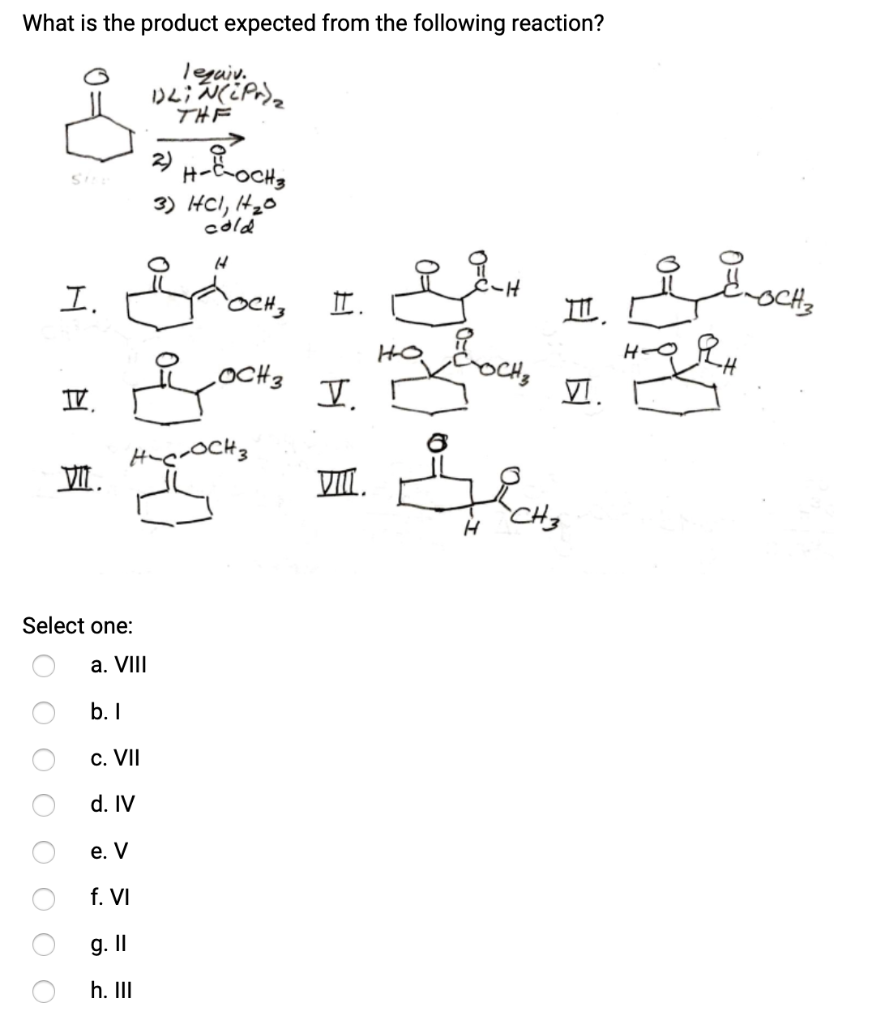 What is the product expected from the following reaction?
legaiv.
0 0 0 0
O
Sibe
0 0 0
I.
Select one:
a. VIII
b.I
c. VII
d. IV
e. V
f. VI
IV.
.
g. II
h. III
)۷(
THE
2)
H-E-OCH 3
3) cl, 20
cold
.OCH3
--OCH3
.
مشه
س مجمع
Y
VIII.
6
H
m.
VI.
H-QRH