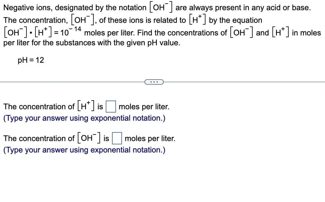 Negative ions, designated by the notation [OH-] are always present in any acid or base.
The concentration, [OH-], of these ions is related to [H*] by the equation
[OH-] [H] = 10-14 moles per liter. Find the concentrations of [OH¯] and [H*] in moles
per liter for the substances with the given pH value.
pH = 12
...
The concentration of [H*] is moles per liter.
(Type your answer using exponential notation.)
The concentration of [OH-] is moles per liter.
(Type your answer using exponential notation.)