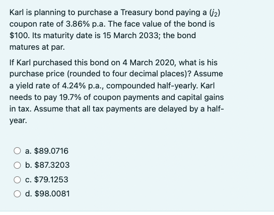 Karl is planning to purchase a Treasury bond paying a (2)
coupon rate of 3.86% p.a. The face value of the bond is
$100. Its maturity date is 15 March 2033; the bond
matures at par.
If Karl purchased this bond on 4 March 2020, what is his
purchase price (rounded to four decimal places)? Assume
a yield rate of 4.24% p.a., compounded half-yearly. Karl
needs to pay 19.7% of coupon payments and capital gains
in tax. Assume that all tax payments are delayed by a half-
year.
a. $89.0716
b. $87.3203
c. $79.1253
d. $98.0081