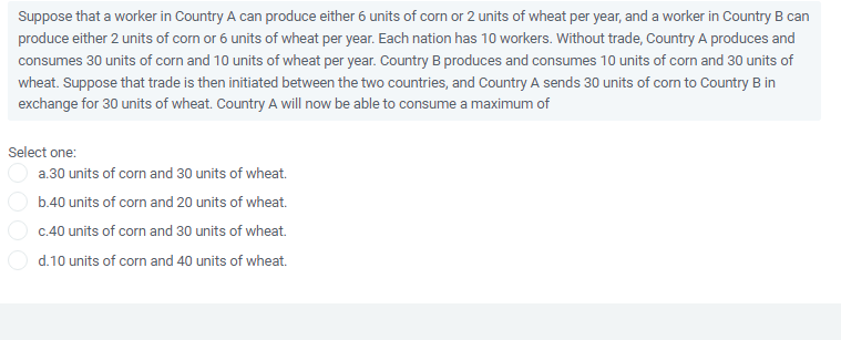 Suppose that a worker in Country A can produce either 6 units of corn or 2 units of wheat per year, and a worker in Country B can
produce either 2 units of corn or 6 units of wheat per year. Each nation has 10 workers. Without trade, Country A produces and
consumes 30 units of corn and 10 units of wheat per year. Country B produces and consumes 10 units of corn and 30 units of
wheat. Suppose that trade is then initiated between the two countries, and Country A sends 30 units of corn to Country B in
exchange for 30 units of wheat. Country A will now be able to consume a maximum of
Select one:
a.30 units of corn and 30 units of wheat.
b.40 units of corn and 20 units of wheat.
c.40 units of corn and 30 units of wheat.
d.10 units of corn and 40 units of wheat.