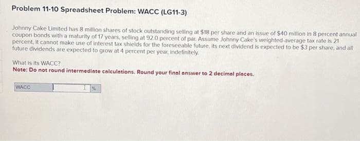 Problem 11-10 Spreadsheet Problem: WACC (LG11-3)
Johnny Cake Limited has 8 million shares of stock outstanding selling at $18 per share and an issue of $40 million in 8 percent annual
coupon bonds with a maturity of 17 years, selling at 92.0 percent of par. Assume Johnny Cake's weighted-average tax rate is 21
percent, it cannot make use of interest tax shields for the foreseeable future, its next dividend is expected to be $3 per share, and all
future dividends are expected to grow at 4 percent per year, indefinitely.
What is its WACC?
Note: Do not round intermediate calculations. Round your final answer to 2 decimal places.
WACC