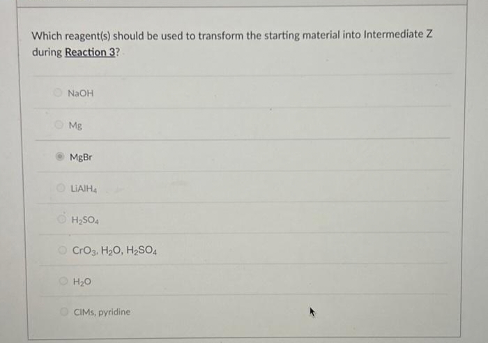 Which reagent(s) should be used to transform the starting material into Intermediate Z
during Reaction 3?
NaOH
Mg
MgBr
LiAlH4
H₂SO4
CrO3, H₂O, H₂SO4
H₂O
CIMS, pyridine