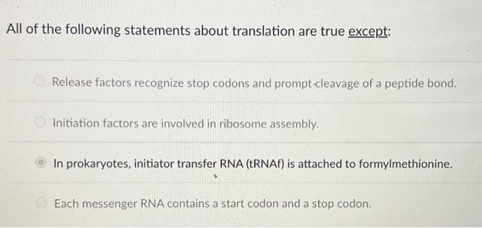 All of the following statements about translation are true except:
Release factors recognize stop codons and prompt-cleavage of a peptide bond.
Initiation factors are involved in ribosome assembly.
In prokaryotes, initiator transfer RNA (tRNAf) is attached to formylmethionine.
Each messenger RNA contains a start codon and a stop codon.
