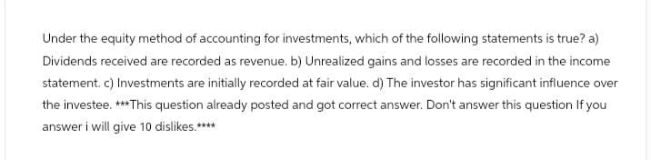 Under the equity method of accounting for investments, which of the following statements is true? a)
Dividends received are recorded as revenue. b) Unrealized gains and losses are recorded in the income
statement. c) Investments are initially recorded at fair value. d) The investor has significant influence over
the investee. ***This question already posted and got correct answer. Don't answer this question If you
answer i will give 10 dislikes.****