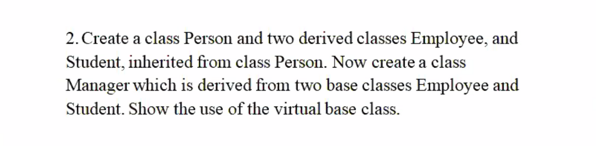 2. Create a class Person and two derived classes Employee, and
Student, inherited from class Person. Now create a class
Manager which is derived from two base classes Employee and
Student. Show the use of the virtual base class.
