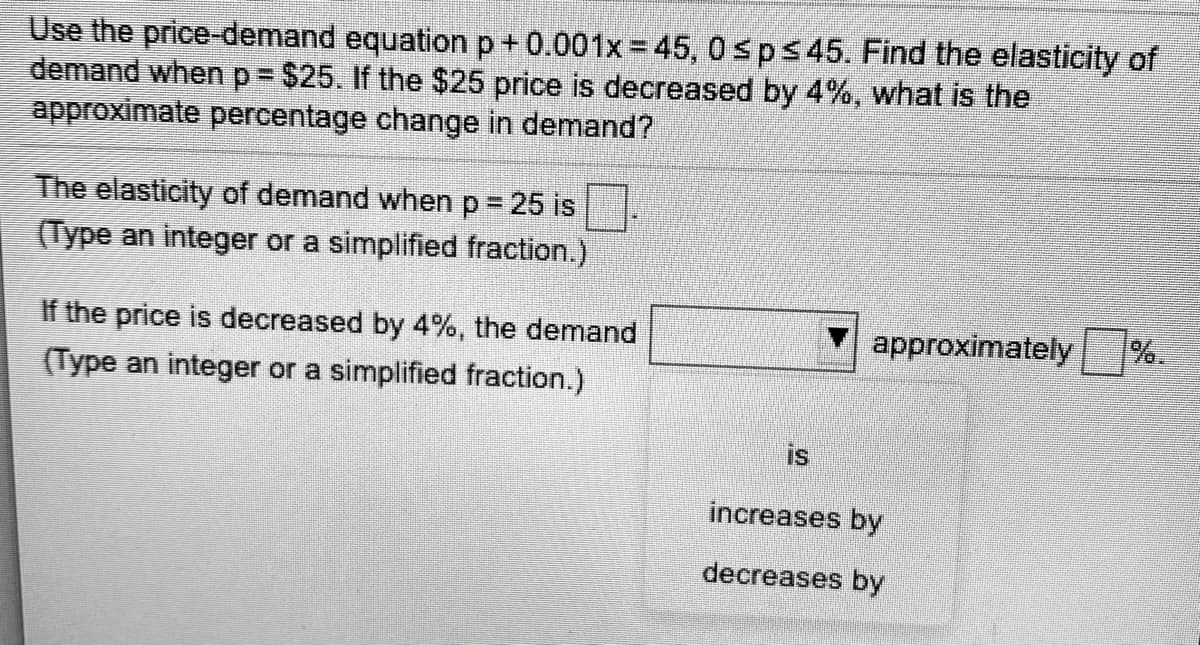 Use the price-demand equationp+0.001x=45, 0sps45. Find the elasticity of
demand whenp%3$25. If the $25 price is decreased by 4%, what is the
approximate percentage change in demand?
The elasticity of demand whenp%3 25 is
(Type an integer or a simplified fraction.)
If the price is decreased by 4%, the demand
approximately
%.
(Type an integer or a simplified fraction.)
is
increases by
decreases by
