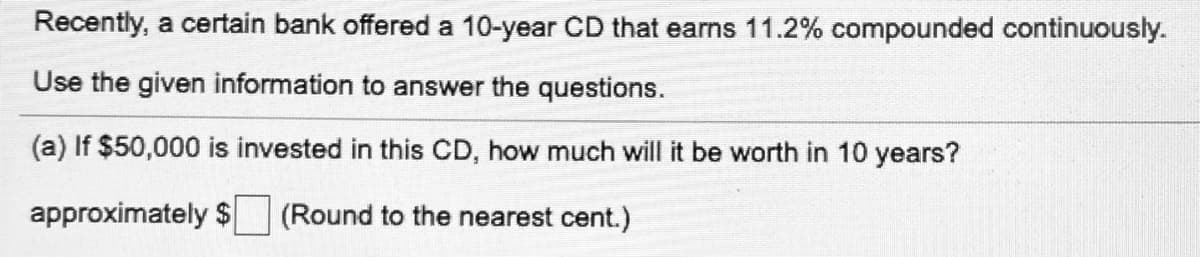 Recently, a certain bank offered a 10-year CD that earns 11.2% compounded continuously.
Use the given information to answer the questions.
(a) If $50,000 is invested in this CD, how much will it be worth in 10 years?
approximately $
(Round to the nearest cent.)
