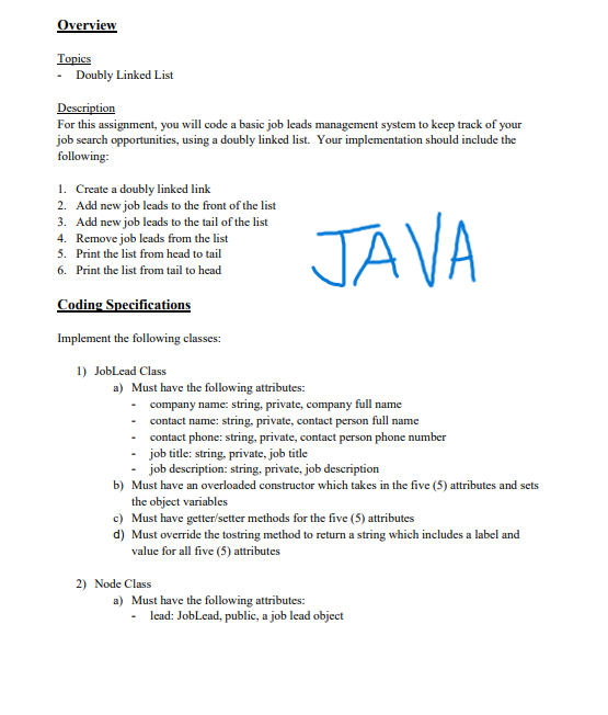 Overview
Topies
Doubly Linked List
Description
For this assignment, you will code a basic job leads management system to keep track of your
job search opportunities, using a doubly linked list. Your implementation should include the
following:
1. Create a doubly linked link
2. Add new job leads to the front of the list
3. Add new job leads to the tail of the list
4. Remove job leads from the list
5. Print the list from head to tail
JAVA
6. Print the list from tail to head
Coding Specifications
Implement the following classes:
1) JobLead Class
a) Must have the following attributes:
- company name: string, private, company full name
- contact name: string, private, contact person full name
contact phone: string, private, contact person phone number
job title: string, private, job title
job description: string, private, job description
b) Must have an overloaded constructor which takes in the five (5) attributes and sets
the object variables
c) Must have getter/setter methods for the five (5) attributes
d) Must override the tostring method to return a string which includes a label and
value for all five (5) attributes
2) Node Class
a) Must have the following attributes:
lead: JobLead, public, a job lead object
