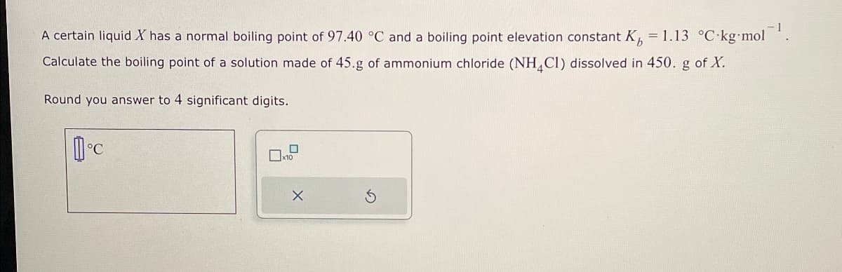 A certain liquid X has a normal boiling point of 97.40 °C and a boiling point elevation constant K = 1.13 °C·kg·mol¯¹.
Calculate the boiling point of a solution made of 45.g of ammonium chloride (NH4C1) dissolved in 450. g of X.
Round you answer to 4 significant digits.
☐
x10
x