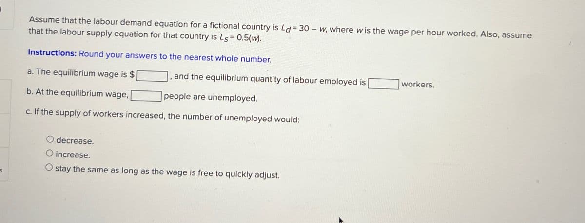 Assume that the labour demand equation for a fictional country is Ld= 30 w, where wis the wage per hour worked. Also, assume
that the labour supply equation for that country is Ls = 0.5(w).
Instructions: Round your answers to the nearest whole number.
a. The equilibrium wage is $
and the equilibrium quantity of labour employed is
people are unemployed.
workers.
b. At the equilibrium wage,
c. If the supply of workers increased, the number of unemployed would:
O decrease.
increase.
O stay the same as long as the wage is free to quickly adjust.