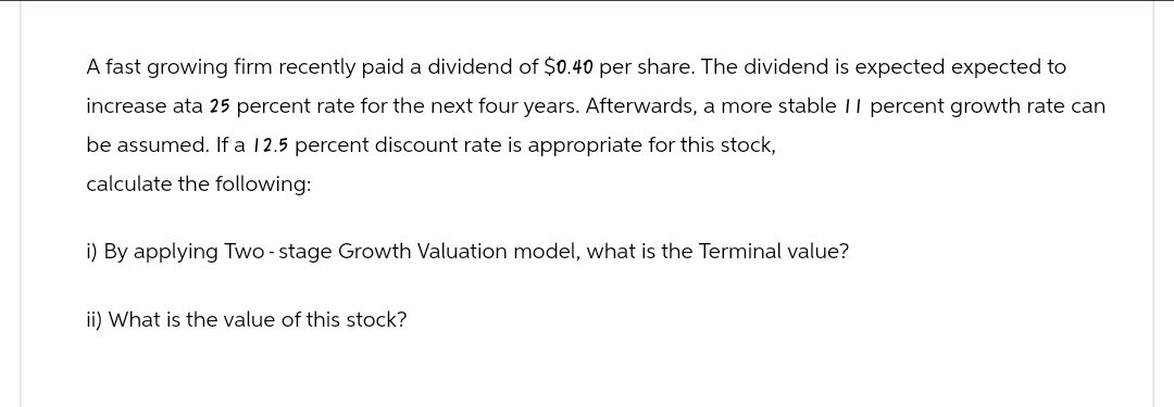 A fast growing firm recently paid a dividend of $0.40 per share. The dividend is expected expected to
increase ata 25 percent rate for the next four years. Afterwards, a more stable 11 percent growth rate can
be assumed. If a 12.5 percent discount rate is appropriate for this stock,
calculate the following:
i) By applying Two-stage Growth Valuation model, what is the Terminal value?
ii) What is the value of this stock?