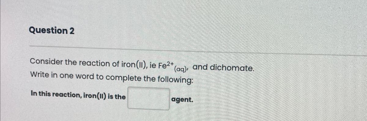 Question 2
(aq) and dichomate.
Consider the reaction of iron(II), ie Fe2+
Write in one word to complete the following:
In this reaction, iron(II) is the
agent.