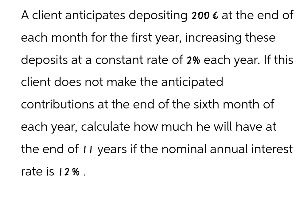 A client anticipates depositing 200 € at the end of
each month for the first year, increasing these
deposits at a constant rate of 2% each year. If this
client does not make the anticipated
contributions at the end of the sixth month of
each year, calculate how much he will have at
the end of 11 years if the nominal annual interest
rate is 12%.