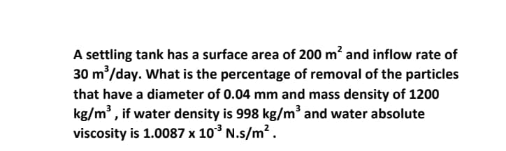 A settling tank has a surface area of 200 m? and inflow rate of
30 m/day. What is the percentage of removal of the particles
that have a diameter of 0.04 mm and mass density of 1200
kg/m, if water density is 998 kg/m³ and water absolute
viscosity is 1.0087 x 10° N.s/m².
