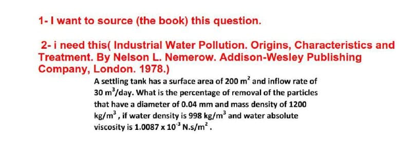 1-I want to source (the book) this question.
2- i need this( Industrial Water Pollution. Origins, Characteristics and
Treatment. By Nelson L. Nemerow. Addison-Wesley Publishing
Company, London. 1978.)
A settling tank has a surface area of 200 m' and inflow rate of
30 m/day. What is the percentage of removal of the particles
that have a diameter of 0.04 mm and mass density of 1200
kg/m , if water density is 998 kg/m and water absolute
viscosity is 1.0087 x 10 N.s/m2.
