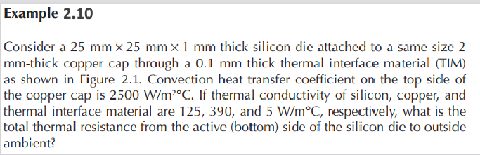 Example 2.10
Consider a 25 mm x 25 mm x 1 mm thick silicon die attached to a same size 2
mm-thick copper cap through a 0.1 mm thick thermal interface material (TIM)
as shown in Figure 2.1. Convection heat transfer coefficient on the top side of
the copper cap is 2500 W/m²°C. If thermal conductivity of silicon, copper, and
thermal interface material are 125, 390, and 5 W/m°C, respectively, what is the
total thermal resistance from the active (bottom) side of the silicon die to outside
ambient?