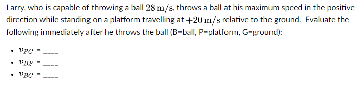 Larry, who is capable of throwing a ball 28 m/s, throws a ball at his maximum speed in the positive
direction while standing on a platform travelling at +20 m/s relative to the ground. Evaluate the
following immediately after he throws the ball (B=ball, P=platform, G=ground):
VPG
• VBP
%3D
VBG
