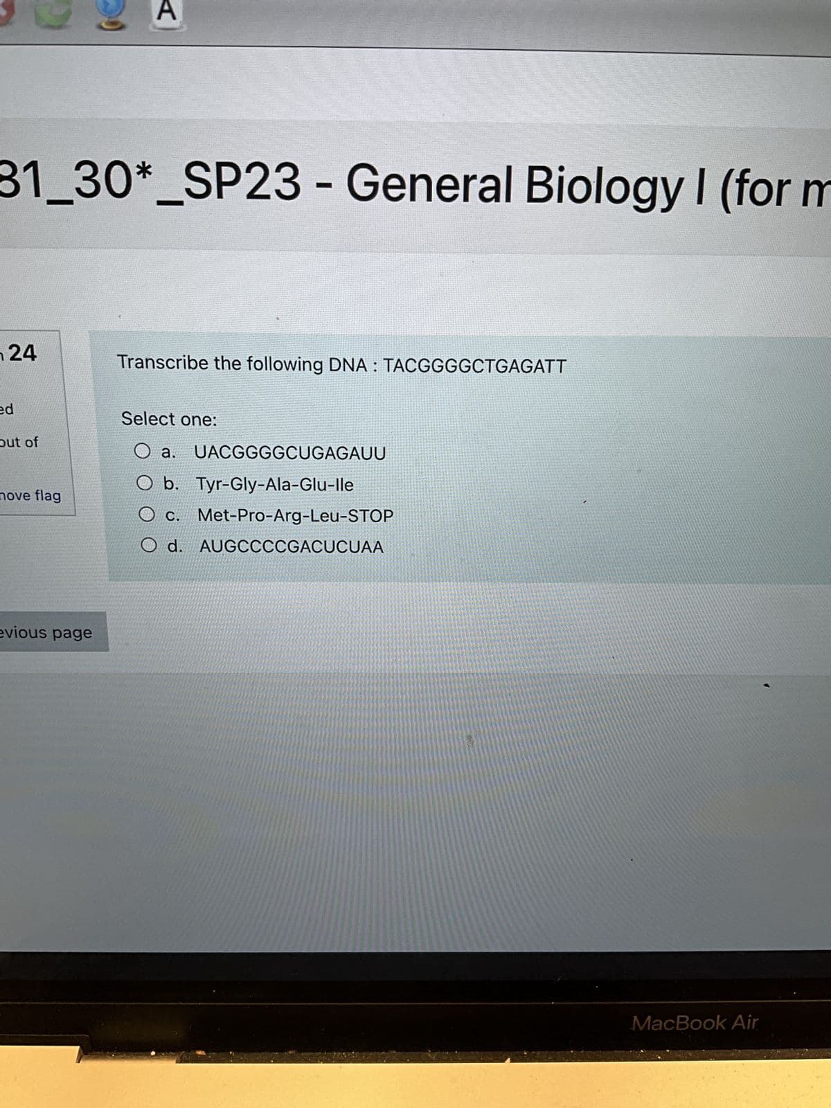 31_30*_SP23 - General Biology I (for m
24
ed
out of
nove flag
evious page
A
$
Transcribe the following DNA: TACGGGGCTGAGATT
Select one:
O a. UACGGGGCUGAGAUU
O b. Tyr-Gly-Ala-Glu-lle
C. Met-Pro-Arg-Leu-STOP
O d. AUGCCCCGACUCUAA
MacBook Air