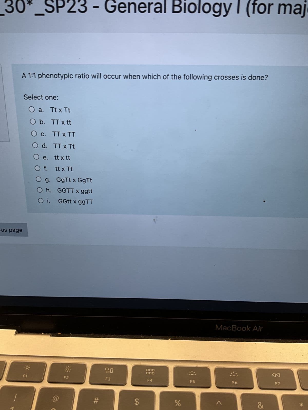 _30*_SP23 - General Biology I (for maj
A 1:1 phenotypic ratio will occur when which of the following crosses is done?
us page
Select one:
F1
O a. Ttx Tt
O b.
TT x tt
O c.
TT X TT
TTx Tt
tt x tt
tt x Tt
GgTt x GgTt
GGTT x ggtt
GGtt x ggTT
O d.
e.
O f.
O g.
Oh.
Oi.
F2
#
80
F3
LA
$
000
000
F4
%
F5
MacBook Air
<
F6
&
F7