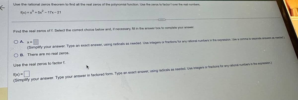 <
Use the rational zeros theorem to find all the real zeros of the polynomial function. Use the zeros to factor f over the real numbers.
f(x)=x3+5x²-17x-21
Find the real zeros of f. Select the correct choice below and, if necessary, fill in the answer box to complete your answer.
○ A.
x=
(Simplify your answer. Type an exact answer, using radicals as needed. Use integers or fractions for any rational numbers in the expression. Use a comma to separate answers as needed.)
OB. There are no real zeros.
Use the real zeros to factor f.
f(x) = ☐
(Simplify your answer. Type your answer in factored form. Type an exact answer, using radicals as needed. Use integers or fractions for any rational numbers in the expression.)