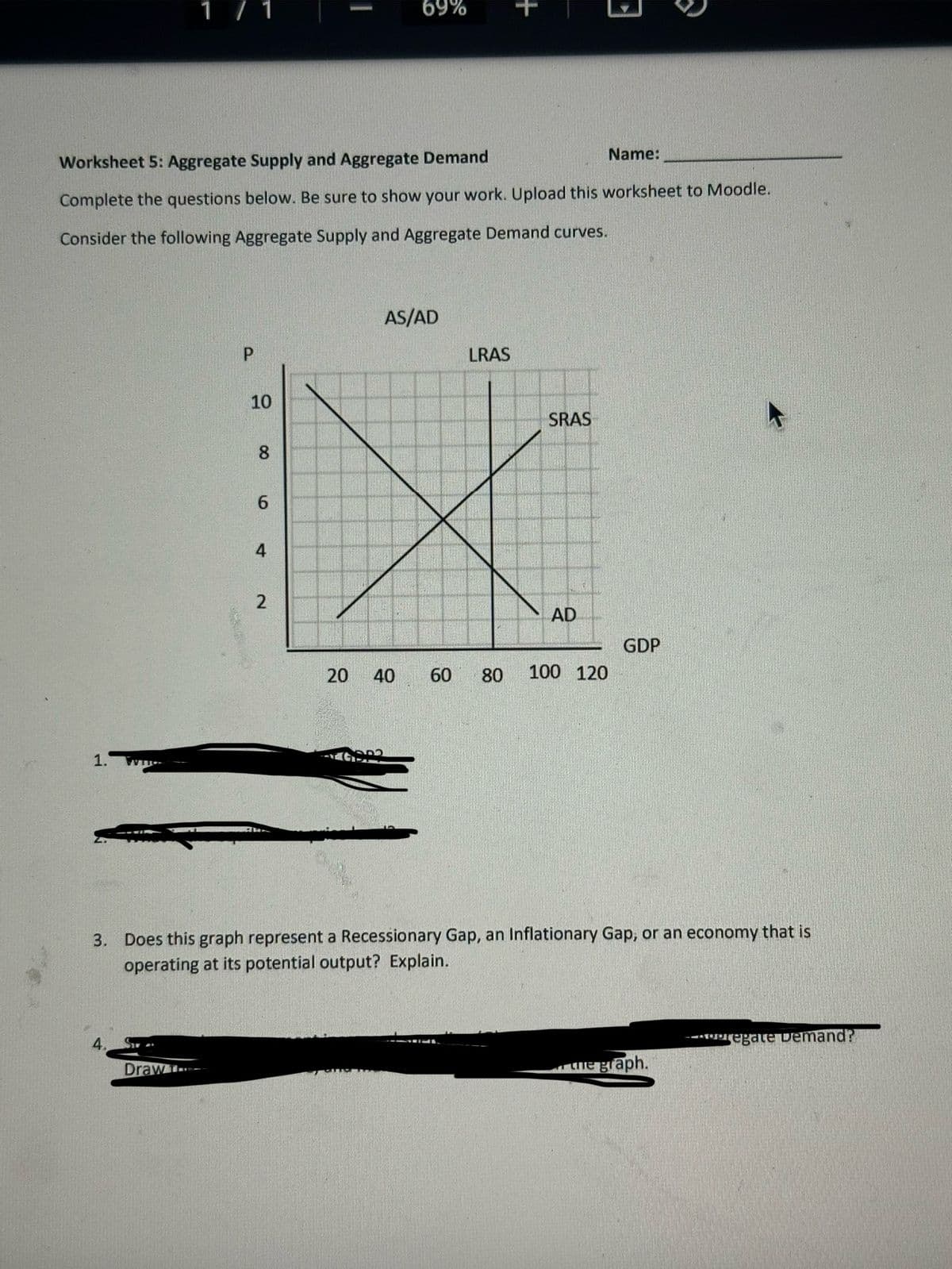 Worksheet 5: Aggregate Supply and Aggregate Demand
Name:
Complete the questions below. Be sure to show your work. Upload this worksheet to Moodle.
Consider the following Aggregate Supply and Aggregate Demand curves.
1.
P
Draw
10
8
6
4
2
69%
20 40
G93
AS/AD
LRAS
60 80
SRAS
AD
100 120
GDP
3. Does this graph represent a Recessionary Gap, an Inflationary Gap, or an economy that is
operating at its potential output? Explain.
the graph.
Pregate Demand?