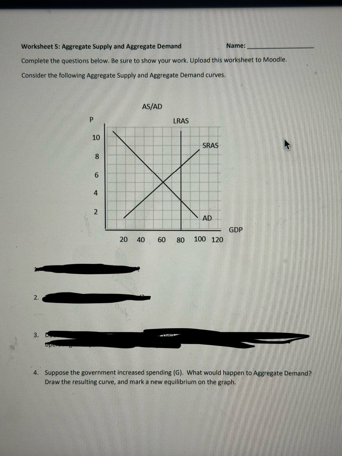 Worksheet 5: Aggregate Supply and Aggregate Demand
Complete the questions below. Be sure to show your work. Upload this worksheet to Moodle.
Consider the following Aggregate Supply and Aggregate Demand curves.
2.
3. D
P
10
8
6
4
2
20
AS/AD
40
LRAS
60 80
140
SRAS
AD
Name:
100 120
GDP
4. Suppose the government increased spending (G). What would happen to Aggregate Demand?
Draw the resulting curve, and mark a new equilibrium on the graph.