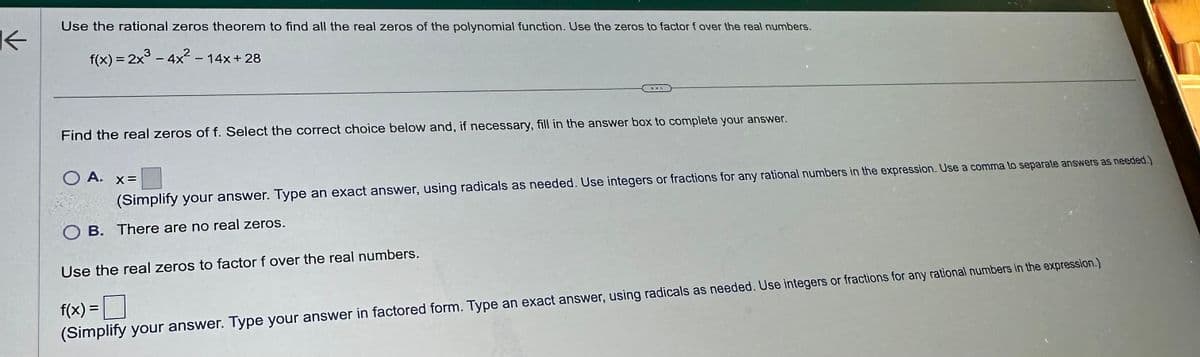 K
Use the rational zeros theorem to find all the real zeros of the polynomial function. Use the zeros to factor f over the real numbers.
f(x) = 2x³-4x²-14x+28
Find the real zeros of f. Select the correct choice below and, if necessary, fill in the answer box to complete your answer.
○ A. x=
(Simplify your answer. Type an exact answer, using radicals as needed. Use integers or fractions for any rational numbers in the expression. Use a comma to separate answers as needed.)
OB. There are no real zeros.
Use the real zeros to factor f over the real numbers.
f(x) = ☐
(Simplify your answer. Type your answer in factored form. Type an exact answer, using radicals as needed. Use integers or fractions for any rational numbers in the expression.)